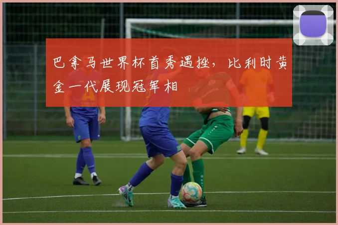 巴拿马世界杯首秀遇挫，比利时黄金一代展现冠军相