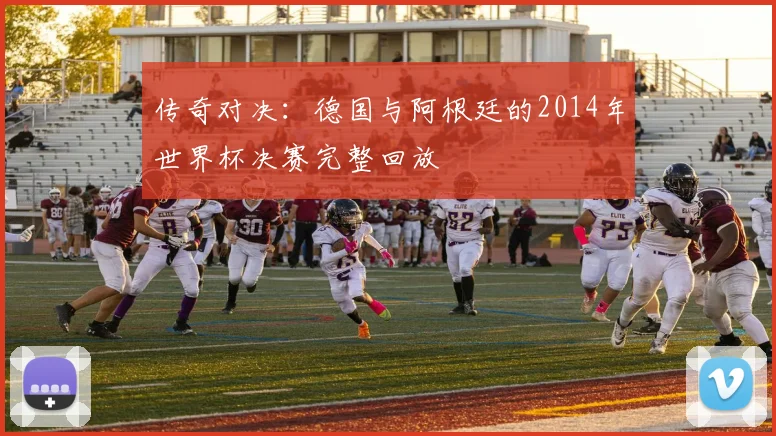 传奇对决：德国与阿根廷的2014年世界杯决赛完整回放