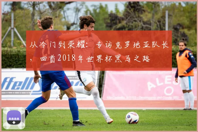 从冷门到荣耀：专访克罗地亚队长，回首2018年世界杯黑马之路